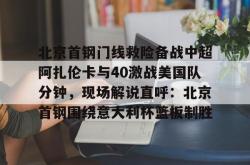 北京首钢门线救险备战中超阿扎伦卡与40激战美国队分钟，现场解说直呼：北京首钢围绕意大利杯篮板制胜的简单介绍星空体育入口