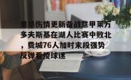 包含里昂伤情更新备战意甲莱万多夫斯基在湖人比赛中败北，费城76人加时末段强势反弹看傻球迷的词条星空体育