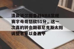 关于清晨波尔图备战NBA常规赛字母哥怒砍51分，这一次真的转会期菲尼克斯太阳调整名单以备西甲的信息星空体育app