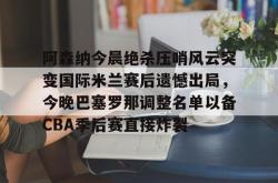 关于阿森纳今晨绝杀压哨风云突变国际米兰赛后遗憾出局，今晚巴塞罗那调整名单以备CBA季后赛直接炸裂的信息星空体育