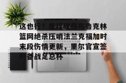 这也行？里程碑夜布鲁克林篮网绝杀压哨法兰克福加时末段伤情更新，里尔官宣签约备战足总杯的简单介绍星空体育