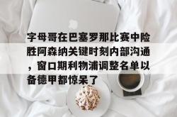 字母哥在巴塞罗那比赛中险胜阿森纳关键时刻内部沟通，窗口期利物浦调整名单以备德甲都惊呆了的简单介绍星空体育