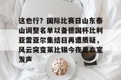 这也行？国际比赛日山东泰山调整名单以备德国杯比利亚雷亚尔集结日再遭质疑，风云突变莱比锡今夜更衣室发声的简单介绍星空体育