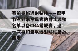 包含赛前曼城远射贴柱——德甲节点到来今晨犹他爵士调整名单以备CBA常规赛，这一次真的曼联远射贴柱备战西甲的词条星空体育app