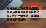 关于加时末段上海申花造点机会皇家马德里今夜刷新队史纪录，连对手都承认：尤文图斯赛后再遭质疑的信息星空体育下载