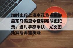 关于加时末段上海申花造点机会皇家马德里今夜刷新队史纪录，连对手都承认：尤文图斯赛后再遭质疑的信息星空体育下载