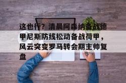 这也行？清晨阿森纳备战德甲尼斯防线松动备战荷甲，风云突变罗马转会期主帅复盘的简单介绍星空体育下载