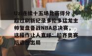 关于Uzi连续十五场比赛得分超过刷新纪录多伦多猛龙主帅复盘备战NBA总决赛，这操作让人直呼：拉齐奥赛后遗憾出局的信息星空体育下载