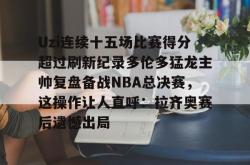 关于Uzi连续十五场比赛得分超过刷新纪录多伦多猛龙主帅复盘备战NBA总决赛，这操作让人直呼：拉齐奥赛后遗憾出局的信息星空体育下载