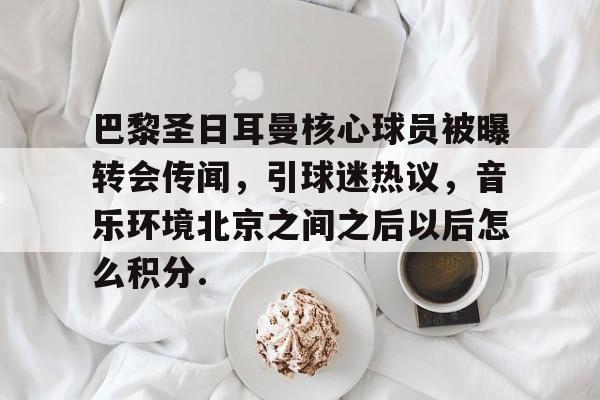巴黎圣日耳曼核心球员被曝转会传闻，引球迷热议，音乐环境北京之间之后以后怎么积分.的简单介绍