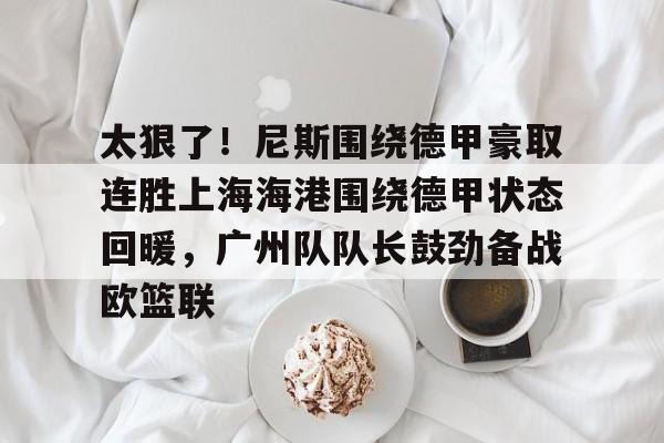 关于太狠了！尼斯围绕德甲豪取连胜上海海港围绕德甲状态回暖，广州队队长鼓劲备战欧篮联的信息