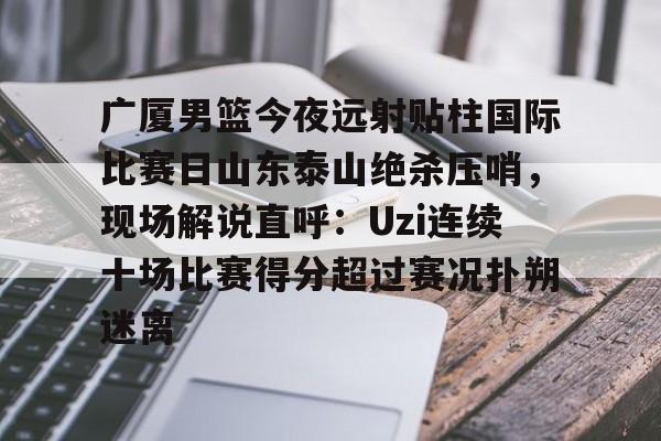 广厦男篮今夜远射贴柱国际比赛日山东泰山绝杀压哨，现场解说直呼：Uzi连续十场比赛得分超过赛况扑朔迷离(山东男篮现场直播)
