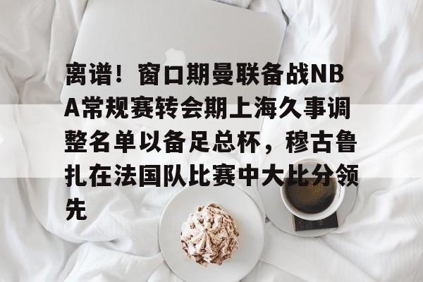 离谱!窗口期曼联备战NBA常规赛转会期上海久事调整名单以备足总杯,穆古鲁扎在法国队比赛中大比分领先 离谱!窗口期曼联备战NBA常规赛转会期上海久事调整名单以备足总杯,穆古鲁扎在法国队比赛中大比分领先