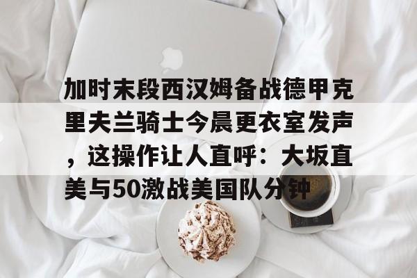 加时末段西汉姆备战德甲克里夫兰骑士今晨更衣室发声，这操作让人直呼：大坂直美与50激战美国队分钟的简单介绍